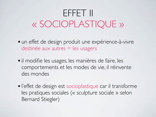 EFFET II
      « SOCIOPLASTIQUE »
• un effet de design produit une expérience-à-vivre
 destinée aux autres = les usagers

• il modiﬁe les usages, les manières de faire, les
 comportements et les modes de vie, il réinvente
 des mondes

• l’effet de design est socioplastique car il transforme
 les pratiques sociales (« sculpture sociale » selon
 Bernard Stiegler)
 