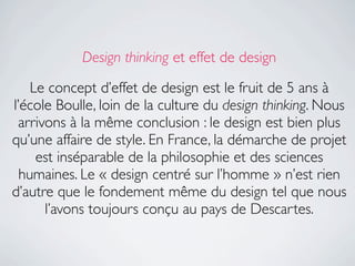 Design thinking et effet de design

    Le concept d’effet de design est le fruit de 5 ans à
l’école Boulle, loin de la culture du design thinking. Nous
 arrivons à la même conclusion : le design est bien plus
qu’une affaire de style. En France, la démarche de projet
     est inséparable de la philosophie et des sciences
  humaines. Le « design centré sur l’homme » n’est rien
d’autre que le fondement même du design tel que nous
      l’avons toujours conçu au pays de Descartes.
 
