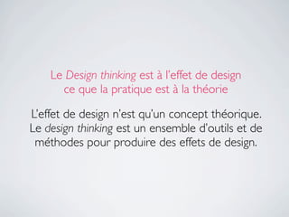 Le Design thinking est à l’effet de design
      ce que la pratique est à la théorie

L’effet de design n’est qu’un concept théorique.
Le design thinking est un ensemble d’outils et de
 méthodes pour produire des effets de design.
 