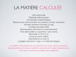 LA MATIÈRE CALCULÉE
                              Informationnelle
                         Matérielle (électronique)
                      Immatérielle (mathématique)
      Réactive (une action entraîne une réaction) et donc interactive
                   Versatile (tendance factuelle au bug)
                         Virtuelle (simulationnelle)
               Reproductible (inﬁniment et instantanément)
              Auto-destructible (« supprimer » sans traces)
                          Réversible (« Ctrl+Z »)
                          Immersive (jeux vidéo)
                         Désinhibitrice (« tchat »)
            Ludogène (stimule le « play » ou l’attitude ludique)

  La matière informatisée est une révolution de notre culture perceptive.
Ses propriétés particulières modiﬁent radicalement le type d'expérience-à-
             vivre que le processus de design peut engendrer.
 