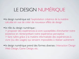 LE DESIGN NUMÉRIQUE
• le design numérique est l’exploitation créatrice de la matière
 calculée en vue de créer de nouveaux effets de design

• le rôle du design numérique :
 > proposer des expériences-à-vivre susceptibles d’enchanter notre
 existence en réinterprétant notre expérience perceptive
 > faire naître grâce à la matière informatisée des expériences-à-
 vivre (ou des usages) qui seraient impossibles à réaliser autrement

• le design numérique prend des formes diverses : Interaction Design
 Web Design, Game Design, etc.
 