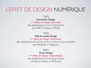 L’EFFET DE DESIGN NUMÉRIQUE
                             1980’s
                      Interaction Design
                 => effets de design interactifs
              des expériences-à-vivre d’interactivité
                  (du GRID Compass à l’iPad)

                             1990’s
                     Web & mobile Design
                => effets de design réticulaires
   des expériences-à-vivre de mise en commun et de sociabilité
                  (de Wikipedia à Instagram)

                             2000’s
                         Game Design
               => effets de design vidéoludiques
              des expériences-à-vivre de gameplay
                 (de Space Invaders à l’ARDrone)
 