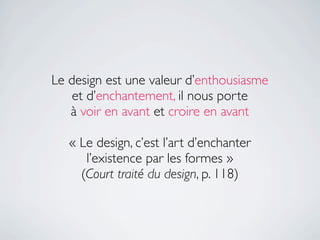 Le design est une valeur d’enthousiasme
    et d’enchantement, il nous porte
   à voir en avant et croire en avant

   « Le design, c’est l’art d’enchanter
      l’existence par les formes »
     (Court traité du design, p. 118)
 