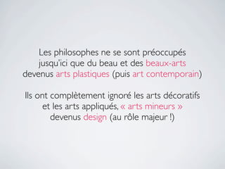 Les philosophes ne se sont préoccupés
    jusqu’ici que du beau et des beaux-arts
devenus arts plastiques (puis art contemporain)

Ils ont complètement ignoré les arts décoratifs
      et les arts appliqués, « arts mineurs »
        devenus design (au rôle majeur !)
 
