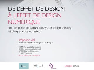 DE L’EFFET DE DESIGN
À L’EFFET DE DESIGN
NUMÉRIQUE
où l’on parle de culture design, de design thinking
et d’expérience utilisateur

        stéphane vial
        philosophe, chercheur, enseignant, UX designer

        HOME / www.stephane-vial.net
        BLOG / www.reduplikation.net
        ATELIER / www.lektum.com
        TWITTER / @svial
        nice to tweet you > #uxparis




                                                         16 MAI 2012 UX PARIS
 