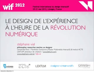 LE DESIGN DE L’EXPÉRIENCE
À L’HEURE DE LA RÉVOLUTION
NUMÉRIQUE
   stéphane vial
   philosopher, researcher, teacher, ux designer
   Université Paris 1 Panthéon Sorbonne (Master Multimédia Interactif) & Institut ACTE
   LEKTUM, directeur de création / www.lektum.com
   www.stephane-vial.net / @svial
 