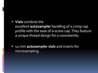  Vials combine the
excellent autosampler handling of a crimp cap

profile with the ease of a screw cap. They feature
a unique thread design for a consistently.
 12 mm autosampler vials and inserts for
microsampling.

 