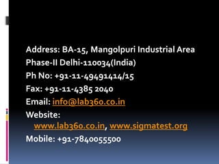 Address: BA-15, Mangolpuri Industrial Area
Phase-II Delhi-110034(India)
Ph No: +91-11-49491414/15
Fax: +91-11-4385 2040
Email: info@lab360.co.in
Website:
www.lab360.co.in, www.sigmatest.org
Mobile: +91-7840055500

 