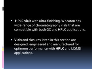  HPLC vials with ultra-finishing. Wheaton has
wide-range of chromatography vials that are
compatible with both GC and HPLC applications.
 Vials and closures listed in this section are
designed, engineered and manufactured for
optimum performance with HPLC and LC/MS
applications.
 