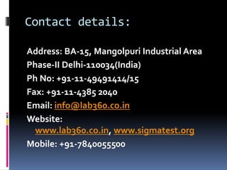 Contact details:
Address: BA-15, Mangolpuri Industrial Area
Phase-II Delhi-110034(India)
Ph No: +91-11-49491414/15
Fax: +91-11-4385 2040
Email: info@lab360.co.in
Website:
www.lab360.co.in, www.sigmatest.org
Mobile: +91-7840055500
 
