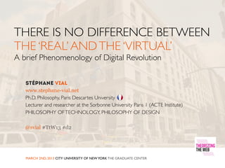 THERE IS NO DIFFERENCE BETWEEN
THE ‘REAL’ AND THE ‘VIRTUAL’
A brief Phenomenology of Digital Revolution


   www.stephane-vial.net
   Ph.D. Philosophy, Paris Descartes University
   Lecturer and researcher at the Sorbonne University Paris 1 (ACTE Institute)
   PHILOSOPHY OF TECHNOLOGY, PHILOSOPHY OF DESIGN

   @svial #TtW13 #d2




   MARCH 2ND, 2013 CITY UNIVERSITY OF NEW YORK THE GRADUATE CENTER
 