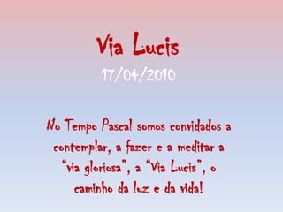 Via Lucis 17/04/2010 No Tempo Pascal somos convidados a contemplar, a fazer e a meditar a “via gloriosa”, a“Via Lucis”, o caminho da luz e da vida! 