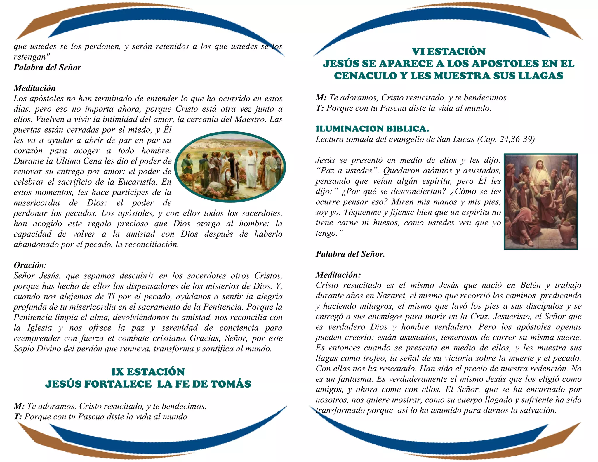 que ustedes se los perdonen, y serán retenidos a los que ustedes se los
retengan"
Palabra del Señor
Meditación
Los apóstoles no han terminado de entender lo que ha ocurrido en estos
días, pero eso no importa ahora, porque Cristo está otra vez junto a
ellos. Vuelven a vivir la intimidad del amor, la cercanía del Maestro. Las
puertas están cerradas por el miedo, y Él
les va a ayudar a abrir de par en par su
corazón para acoger a todo hombre.
Durante la Última Cena les dio el poder de
renovar su entrega por amor: el poder de
celebrar el sacrificio de la Eucaristía. En
estos momentos, les hace partícipes de la
misericordia de Dios: el poder de
perdonar los pecados. Los apóstoles, y con ellos todos los sacerdotes,
han acogido este regalo precioso que Dios otorga al hombre: la
capacidad de volver a la amistad con Dios después de haberlo
abandonado por el pecado, la reconciliación.
Oración:
Señor Jesús, que sepamos descubrir en los sacerdotes otros Cristos,
porque has hecho de ellos los dispensadores de los misterios de Dios. Y,
cuando nos alejemos de Ti por el pecado, ayúdanos a sentir la alegría
profunda de tu misericordia en el sacramento de la Penitencia. Porque la
Penitencia limpia el alma, devolviéndonos tu amistad, nos reconcilia con
la Iglesia y nos ofrece la paz y serenidad de conciencia para
reemprender con fuerza el combate cristiano. Gracias, Señor, por este
Soplo Divino del perdón que renueva, transforma y santifica al mundo.
IX ESTACIÓN
JESÚS FORTALECE LA FE DE TOMÁS
M: Te adoramos, Cristo resucitado, y te bendecimos.
T: Porque con tu Pascua diste la vida al mundo
VI ESTACIÓN
JESÚS SE APARECE A LOS APOSTOLES EN EL
CENACULO Y LES MUESTRA SUS LLAGAS
M: Te adoramos, Cristo resucitado, y te bendecimos.
T: Porque con tu Pascua diste la vida al mundo.
ILUMINACION BIBLICA.
Lectura tomada del evangelio de San Lucas (Cap. 24,36-39)
Jesús se presentó en medio de ellos y les dijo:
“Paz a ustedes”. Quedaron atónitos y asustados,
pensando que veían algún espíritu, pero Él les
dijo:” ¿Por qué se desconciertan? ¿Cómo se les
ocurre pensar eso? Miren mis manos y mis pies,
soy yo. Tóquenme y fíjense bien que un espíritu no
tiene carne ni huesos, como ustedes ven que yo
tengo.”
Palabra del Señor.
Meditación:
Cristo resucitado es el mismo Jesús que nació en Belén y trabajó
durante años en Nazaret, el mismo que recorrió los caminos predicando
y haciendo milagros, el mismo que lavó los pies a sus discípulos y se
entregó a sus enemigos para morir en la Cruz. Jesucristo, el Señor que
es verdadero Dios y hombre verdadero. Pero los apóstoles apenas
pueden creerlo: están asustados, temerosos de correr su misma suerte.
Es entonces cuando se presenta en medio de ellos, y les muestra sus
llagas como trofeo, la señal de su victoria sobre la muerte y el pecado.
Con ellas nos ha rescatado. Han sido el precio de nuestra redención. No
es un fantasma. Es verdaderamente el mismo Jesús que los eligió como
amigos, y ahora come con ellos. El Señor, que se ha encarnado por
nosotros, nos quiere mostrar, como su cuerpo llagado y sufriente ha sido
transformado porque así lo ha asumido para darnos la salvación.
 