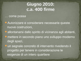  come possa
?Autorizzare e considerare necessarie queste
nuove costruzioni,
?allontanarsi dallo spirito di vicinanza agli abitanti,
?mettere in secondo piano uno sviluppo moderno
degli spazi,
?un segnale concreto di intervento rivedendo il
progetto per tenere in considerazione le
esigenze di un intero quartiere
 