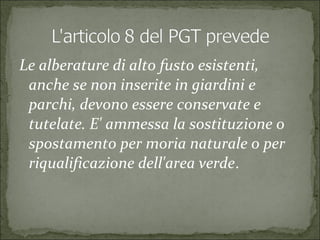 Le alberature di alto fusto esistenti,
anche se non inserite in giardini e
parchi, devono essere conservate e
tutelate. E' ammessa la sostituzione o
spostamento per moria naturale o per
riqualificazione dell'area verde.
 