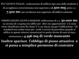 PGT GIUNTA FAGLIA: realizzazione di edificio tipo casa dello studente e
di accoglienza convenzionata non superiore a 2.500 mq paria c.a.
7.500 mc per unaltezza non superiore alledificio esistente
OSSERVAZIONE GIUNTA MARIANI: edificazione di c.a. 30.000 mc
su unarea di 7.753mq con edifici per oltre 100 appartamenti e la zona
viene classificata come B2 classe V a 1,20 mq su mq per ledificazione . Gli
standard non ceduti (aree per verde e servizi da prevedere quando si
edifica in questa misura) monetizzati in poche decine di euro al mq e
ammontano a 4.596 mq di verde mancante
Inoltre sparisce lobbligo di piano attuativo e
si passa a semplice permesso di costruire
 