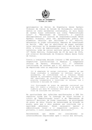 apontamentos do Núcleo de Engenharia desse Egrégio
Tribunal de Contas do Estado de Pernambuco, anotando,
dentre os itens excedentes contratados, os seis meses
de verbas fixas referentes aos itens “Administração
Local” e “Manutenção de Canteiro”; e supostos
descumprimentos aos alertas de responsabilização desse
Egrégio Tribunal, pela não apresentação prévia dos
elementos técnicos que balizavam o 10º Aditivo,
determinou ao órgão contratante, Empresa de Urbanização
do Recife URB, que se abstivesse de pagar qualquer
valor adicional ao já desembolsado até o mês de maio de
2014, a título de administração local e manutenção de
canteiros, além de outros serviços extras incluídos no
10º Termo Aditivo, formalizado em 29 de maio de 2014,
até ulterior deliberação da Primeira Câmara dessa Corte
de Contas.
Contra a indigitada decisão liminar a URB apresentou as
respectivas justificativas e manejou o competente
recurso de Agravo, (Processo T.C. nº 14066634)
justificando em síntese que o 10º Aditivo ao contrato
de empreitada teve os seguintes objetivos:
(i) A adaptação do escopo contratual, momento em que
foram ajustados e nominados os serviços extras e
excedentes, em conformidade com a Cláusula Décima
Segunda do instrumento original, além. de excluir itens
não executados da planilha orçamentária, adaptar a
planilha orçamentária e consolidar os valores, com o
acréscimo e exclusão de itens;
(ii) Prorrogação do prazo de execução contratual por
mais 183 (cento e oitenta e três) dias e do prazo de
vigência por mais 90 (noventa) dias após a data do termo
final de conclusão dos serviços.
Na oportunidade das referidas manifestações a URB fez
registrar ainda que “a inserção de novos valores a
título de ”Administração Local” e de “Manutenção de
Canteiro” decorreu, de forma inexorável, da prorrogação
do prazo da obra. Diante da necessidade de dilação do
prazo, para que a obra pudesse ser concluída com a
qualidade desejável, fezse necessário manter a
administração local e o respectivo canteiro. E,
portanto, o custo respectivamente decorrente."
Reconhecendo que devem ser consideradas as
intercorrências registradas após o início dos serviços,
10
 