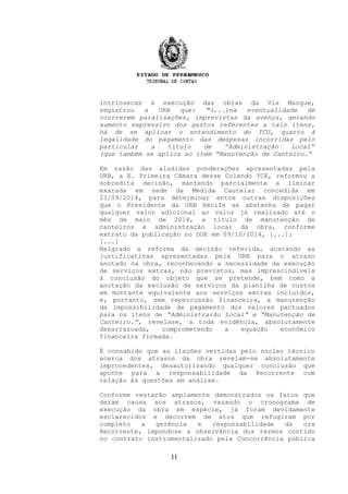intrínsecas à execução das obras da Via Mangue,
registrou a URB que: "(...)na eventualidade de
ocorrerem paralisações, imprevistas da avença, gerando
aumento expressivo dos gastos referentes a tais itens,
há de se aplicar o entendimento do TCU, quanto à
legalidade do pagamento das despesas incorridas pelo
particular a título de “Administração Local”
(que também se aplica ao item “Manutenção de Canteiro.”
Em razão das aludidas ponderações apresentadas pela
URB, a E. Primeira Câmara desse Colendo TCE, reformou a
sobredita decisão, mantendo parcialmente a liminar
exarada em sede da Medida Cautelar concedida em
23/09/2014, para determinar entre outras disposições
que o Presidente da URB Recife se abstenha de pagar
qualquer valor adicional ao valor já realizado até o
mês de maio de 2014, a título de manutenção de
canteiros e administração local da obra, conforme
extrato da publicação no DOE em 09/10/2014, [...]:
[...]
Malgrado a reforma da decisão referida, acatando as
justificativas apresentadas pela URB para o atraso
anotado na obra, reconhecendo a necessidade da execução
de serviços extras, não previstos, mas imprescindíveis
à conclusão do objeto que se pretende, bem como a
anotação da exclusão de serviços da planilha de custos
em montante equivalente aos serviços extras incluídos,
e, portanto, sem repercussão financeira, a manutenção
da impossibilidade de pagamento dos valores pactuados
para os itens de “Administrarão Local” e “Manutenção de
Canteiro.”, revelase, a toda evidência, absolutamente
desarrazoada, comprometendo a equação econômico
financeira firmada.
É consabido que as ilações vertidas pelo núcleo técnico
acerca dos atrasos da obra revelam-se absolutamente
improcedentes, desautorizando qualquer conclusão que
aponte para a responsabilidade da Recorrente com
relação às questões em análise.
Conforme restarão amplamente demonstrados os fatos que
deram causa aos atrasos, vazando o cronograma de
execução da obra em espécie, já foram devidamente
esclarecidos e decorrem de atos que refugiram por
completo a gerência e responsabilidade da ora
Recorrente, impondose a observância dos termos contido
no contrato instrumentalizado pela Concorrência pública
11
 