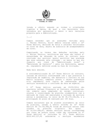 levada a efeito segundo as normas e orientações
vigentes à época, da qual a ora Recorrente saiu
vencedora por apresentar a menor e mais vantajosa
proposta para a Administração.
[...]
Cumpre entender que as asserções vertidas pelo
r. Núcleo Técnico, muito embora recaiam sobre o 10°
Termo Aditivo, decorrem de fatos e retardos verificados
no curso da obra, objeto da auditoria de acompanhamento
em curso.
Compulsando os termos das deduções vertidas pelo
r. Núcleo Técnico, verifica-se que esse não refuta a'
necessidade de extensão do prazo do contrato para
conclusão dos serviços (ponto pacífico) mas pretende
que essa extensão seja custeada – ao menos no que diz
respeito aos itens de “Administração Local” e
“Manutenção de Canteiro” - pela ora Recorrente, apesar
do. regramento definido ainda na fase de licitação.
Nada mais absurdo.
A instrumentalização do 10° Termo Aditivo ao contrato,
lavrado em estreita conformidade com o que preconiza a
legislação de regência, não desnatura o contrato na sua
matriz original, tampouco altera o objeto pretendido
e/ou implementa nova lógica de remuneração pelos
serviços necessários a conclusão da obra em espécie.
O 10° Termo Aditivo assinado em 29/05/2014 não
acarretou reflexo financeiro ao Contrato, prestando-se,
tão somente para adaptação do escopo contratual,
ajustes e consolidação da planilha orçamentária com a
exclusão de itens não executados e inclusão de serviços
extras e excedentes, no valor de R$ 38.179.148,84, e a
prorrogação do prazo de execução por 183 dias.
Cumpre esclarecer que do aludido ajustamento do valor
da planilha, levado a efeito através do 10° Termo
Aditivo R$ 19.735.990,92 foram de serviços extras (não
orçados na planilha original); dos quais
R$ 14.014.648,87, desses serviços extras correspondem
aos itens de preços novos -(que não constavam no 9°
Termo Aditivo) e- incluídos no 10°, Termo Aditivo;
R$18.443.157,92 referem-se a serviços excedentes
12
 