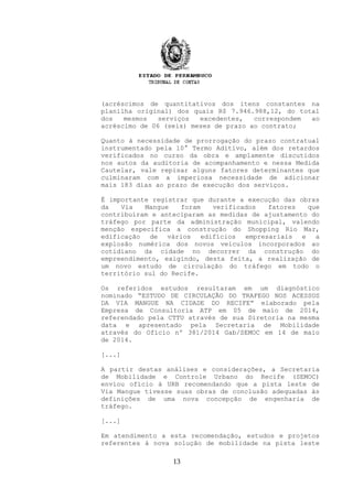 (acréscimos de quantitativos dos itens constantes na
planilha original) dos quais R$ 7.946.988,12, do total
dos mesmos serviços excedentes, correspondem ao
acréscimo de 06 (seis) meses de prazo ao contrato;
Quanto à necessidade de prorrogação do prazo contratual
instrumentado pela 10° Termo Aditivo, além dos retardos
verificados no curso da obra e amplamente discutidos
nos autos da auditoria de acompanhamento e nessa Medida
Cautelar, vale repisar alguns fatores determinantes que
culminaram com a imperiosa necessidade de adicionar
mais 183 dias ao prazo de execução dos serviços.
É importante registrar que durante a execução das obras
da Via Mangue foram verificados fatores que
contribuíram e anteciparam as medidas de ajustamento do
tráfego por parte da administração municipal, valendo
menção especifica a construção do Shopping Rio Mar,
edificação de vários edifícios empresariais e a
explosão numérica dos novos veículos incorporados ao
cotidiano da cidade no decorrer da construção do
empreendimento, exigindo, desta feita, a realização de
um novo estudo de circulação do tráfego em todo o
território sul do Recife.
Os referidos estudos resultaram em um diagnóstico
nominado “ESTUDO DE CIRCULAÇÃO DO TRAFEGO NOS ACESSOS
DA VIA MANGUE NA CIDADE DO RECIFE” elaborado pela
Empresa de Consultoria ATP em 05 de maio de 2014,
referendado pela CTTU através de sua Diretoria na mesma
data e apresentado pela Secretaria de Mobilidade
através do Ofício nº 381/2014 Gab/SEMOC em 14 de maio
de 2014.
[...]
A partir destas análises e considerações, a Secretaria
de Mobilidade e Controle Urbano do Recife (SEMOC)
enviou ofício à URB recomendando que a pista leste de
Via Mangue tivesse suas obras de conclusão adequadas às
definições de uma nova concepção de engenharia de
tráfego.
[...]
Em atendimento a esta recomendação, estudos e projetos
referentes à nova solução de mobilidade na pista leste
13
 