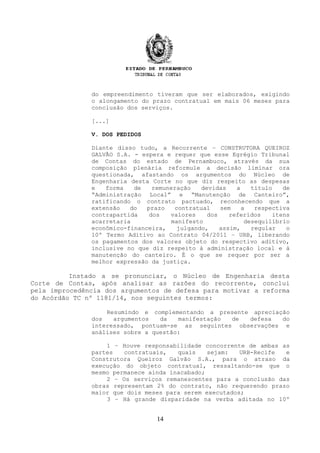do empreendimento tiveram que ser elaborados, exigindo
o alongamento do prazo contratual em mais 06 meses para
conclusão dos serviços.
[...]
V. DOS PEDIDOS
Diante disso tudo, a Recorrente – CONSTRUTORA QUEIROZ
GALVÃO S.A. - espera e requer que esse Egrégio Tribunal
de Contas do estado de Pernambuco, através da sua
composição plenária reformule a decisão liminar ora
questionada, afastando os argumentos do Núcleo de
Engenharia desta Corte no que diz respeito as despesas
e forma de remuneração devidas a título de
“Administração Local” e “Manutenção de Canteiro”,
ratificando o contrato pactuado, reconhecendo que a
extensão do prazo contratual sem a respectiva
contrapartida dos valores dos referidos itens
acarretaria manifesto desequilíbrio
econômico-financeira, julgando, assim, regular o
10º Termo Aditivo ao Contrato 04/2011 – URB, liberando
os pagamentos dos valores objeto do respectivo aditivo,
inclusive no que diz respeito à administração local e à
manutenção do canteiro. É o que se requer por ser a
melhor expressão da justiça.
Instado a se pronunciar, o Núcleo de Engenharia desta
Corte de Contas, após analisar as razões do recorrente, conclui
pela improcedência dos argumentos de defesa para motivar a reforma
do Acórdão TC nº 1181/14, nos seguintes termos:
Resumindo e complementando a presente apreciação
dos argumentos da manifestação de defesa do
interessado, pontuam-se as seguintes observações e
análises sobre a questão:
1 – Houve responsabilidade concorrente de ambas as
partes contratuais, quais sejam: URB-Recife e
Construtora Queiroz Galvão S.A., para o atraso da
execução do objeto contratual, ressaltando-se que o
mesmo permanece ainda inacabado;
2 – Os serviços remanescentes para a conclusão das
obras representam 2% do contrato, não requerendo prazo
maior que dois meses para serem executados;
3 – Há grande disparidade na verba aditada no 10º
14
 