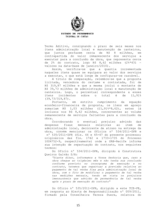 Termo Aditivo, consignando o prazo de seis meses nos
itens administração local e manutenção de canteiros,
que juntos perfazem cerca de R$ 8 milhões, em
contrapartida do valor remanescente dos serviços a
executar para a conclusão da obra, que representa cerca
de 2% do contrato, logo R$ 8,62 milhões (2%*431 –
valores na data-base de janeiro/2010).
Assim, verifica-se que a quantia incrementada
naqueles itens quase se equipara ao valor dos serviços
a executar, o que está longe de configurar-se razoável.
A título de comparação, relembre-se que a proposta
licitada, vencedora do certame e contratada, foi de
R$ 319,87 milhões e que a mesma inclui o montante de
R$ 39,73 milhões de administração local e manutenção de
canteiros. Logo, o percentual correspondente a esses
itens incidentes sobre o total é de 11,91%
(39,73/319,87).
Portanto, em estrito cumprimento da equação
econômico-financeira da proposta, os itens em apreço
somariam R$ 1,03 milhões (11,91%*8,62), estes já
inclusos nos R$ 8,62 milhões, concernentes ao volume
remanescente de serviços faltantes para a conclusão da
obra.
Corroborando o eventual prejuízo advindo das
despesas fixas mensais relativas ao item de
administração local, decorrente de atraso na entrega da
obra, convém mencionar os Ofícios nº 534/2011-DPR e
nº 535/2011-DPR (fls. 44 e 45-47 do presente processo;
originários das fls. 1742 e 1733-1735 do Processo
1004752-9, respectivamente) onde a URB-Recife informa
sua intenção de repactuação do contrato, nos seguintes
termos:
Do Ofício nº 534/2011-DPR, dirigido à Construtora
Queiroz Galvão S/A:
“Diante disso, informamos a Vossa Senhoria que, caso a
obra chegue ao trigésimo mês e não tenha sua conclusão
conforme previsto no cronograma de execução e no
contrato, teremos que repactuar a previsão relativa ao
pagamento de tal verba fixa pela administração local da
obra, com o fito de modificar o pagamento de tal verba
nas medições mensais, tendo em vista os prejuízos
imensuráveis que advirão da permanência de tal verba
após o prazo de execução do contrato”
Do Ofício nº 535/2011-DPR, dirigido a este TCE-PE,
em resposta ao Alerta de Responsabilização nº 009/2011,
firmado pela Conselheira Tereza Duere, relatora do
15
 