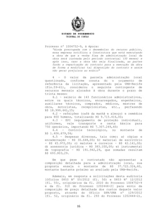 Processo nº 1004752-9, à época:
“Ainda preocupada com o desembolso do recurso público,
essa empresa notificou a Construtora que está executando
a obra de que a verba fixa de administração local da
obra será custeada pelo período contratual (30 meses) e
após isso, caso a obra não seja finalizada, as partes
farão a repactuação do contrato para a execução da obra
de forma a modificar tal disposição do contrato e assim
não gerar prejuízos ao erário”
4 – O valor da parcela administração local
questionado, conforme consta do o orçamento de
referência da licitação, apresentado pela URB-Recife
(fls.59-61), considerou o seguinte contingente de
recursos mensais alocados à obra durante o prazo de
trinta meses:
4.1 – salário de 143 funcionários administrativos,
entre os quais técnicos, encarregados, engenheiros,
auxiliares técnicos, comprador, médicos, mestres de
obra, motoristas, recepcionistas, etc., perfazendo
R$ 18.999.441,15;
4.2 – refeições (café da manhã e almoço) e remédios
para 800 homens, totalizando R$ 9.715.416,00;
4.3 – EPI (equipamento de proteção individual),
uniformes, vale transporte e cesta básica para
750 operários, importando R$ 7.307.249,40;
4.4 – Controle tecnológico, no montante de
R$ 1.406.679,04;
4.5 – Despesas diversas, tais como: a) cópias e
encadernação – R$ 30.648,00; b) material de escritório
– R$ 45.972,00; c) malotes e correios – R$ 42.141,00;
d) assessoria jurídica – R$ 383.100,00; e) instrumental
de topografia – R$ 191.942,29, que somadas resultam
R$ 693.803,29.
Em que pese o contratado não apresentar a
composição detalhada para a administração local, sua
proposta enseja o montante de R$ 37.722.324,60,
montante bastante próximo ao avaliado pela URB-Recife.
Ademais, em resposta a solicitações desta auditoria
[Ofícios 0853 Nº 05/2012 (fl. 50) e 0853 Nº 12/2012
(fl. 55), originários da fl. 2010 do Processo 1004752-9
e da fl. 310 do Processo 1202444-2] para envio da
composição de preço detalhada dos custos daquele valor
proposto, através do Ofício DPR/URB nº 129/2012
(fl. 52, originário da fl. 293 do Processo 1202444-2),
16
 