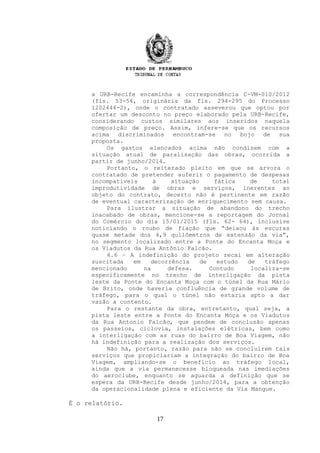 a URB-Recife encaminha a correspondência C-VM-010/2012
(fls. 53-54, originária da fls. 294-295 do Processo
1202444-2), onde o contratado asseverou que optou por
ofertar um desconto no preço elaborado pela URB-Recife,
considerando custos similares aos inseridos naquela
composição de preço. Assim, infere-se que os recursos
acima discriminados encontram-se no bojo de sua
proposta.
Os gastos elencados acima não condizem com a
situação atual de paralisação das obras, ocorrida a
partir de junho/2014.
Portanto, o reiterado pleito em que se arvora o
contratado de pretender auferir o pagamento de despesas
incompatíveis à situação fática de total
improdutividade de obras e serviços, inerentes ao
objeto do contrato, decerto não é pertinente em razão
de eventual caracterização de enriquecimento sem causa.
Para ilustrar a situação de abandono do trecho
inacabado de obras, mencione-se a reportagem do Jornal
do Comércio do dia 15/01/2015 (fls. 62- 64), inclusive
noticiando o roubo de fiação que “deixou às escuras
quase metade dos 4,9 quilômetros de extensão da via”,
no segmento localizado entre a Ponte do Encanta Moça e
os Viadutos da Rua Antônio Falcão.
4.6 – A indefinição do projeto recai em alteração
suscitada em decorrência de estudo de tráfego
mencionado na defesa. Contudo localiza-se
especificamente no trecho de interligação da pista
leste da Ponte do Encanta Moça com o túnel da Rua Mário
de Brito, onde haveria confluência de grande volume de
tráfego, para o qual o túnel não estaria apto a dar
vazão a contento.
Para o restante da obra, entretanto, qual seja, a
pista leste entre a Ponte do Encanta Moça e os Viadutos
da Rua Antonio Falcão, que pendem de conclusão apenas
os passeios, ciclovia, instalações elétricas, bem como
a interligação com as ruas do bairro de Boa Viagem, não
há indefinição para a realização dos serviços.
Não há, portanto, razão para não se concluírem tais
serviços que propiciariam a integração do bairro de Boa
Viagem, ampliando-se o benefício ao tráfego local,
ainda que a via permanecesse bloqueada nas imediações
do aeroclube, enquanto se aguarda a definição que se
espera da URB-Recife desde junho/2014, para a obtenção
da operacionalidade plena e eficiente da Via Mangue.
É o relatório.
17
 