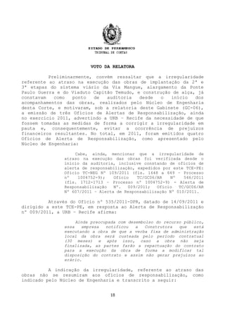 VOTO DA RELATORA
Preliminarmente, convém ressaltar que a irregularidade
referente ao atraso na execução das obras de implantação da 2ª e
3ª etapas do sistema viário da Via Mangue, alargamento da Ponte
Paulo Guerra e do Viaduto Capitão Temudo, e construção de alça, já
constavam como ponto de auditoria desde o início dos
acompanhamentos das obras, realizados pelo Núcleo de Engenharia
desta Corte, e motivaram, sob a relatoria deste Gabinete (GC-06),
a emissão de três Ofícios de Alertas de Responsabilização, ainda
no exercício 2011, advertindo a URB – Recife da necessidade de que
fossem tomadas as medidas de forma a corrigir a irregularidade em
pauta e, consequentemente, evitar a ocorrência de prejuízos
financeiros resultantes. No total, em 2011, foram emitidos quatro
Ofícios de Alerta de Responsabilização, como apresentado pelo
Núcleo de Engenharia:
Cabe, ainda, mencionar que a irregularidade de
atraso na execução das obras foi verificada desde o
início da auditoria, inclusive constando de ofícios de
alerta de responsabilização, expedidos por este TCE-PE:
Ofício TC-NEG Nº 109/2011 (fls. 1648 a 649 – Processo
nº 1004752-9); Ofício TC/GC06/AR Nº 546/2011
(fls. 1712-1713 – Processo nº 1004752-9) - Alerta de
Responsabilização Nº. 009/2011; Ofício TC/GC06/AR
Nº 607/2011 – Alerta de Responsabilização Nº 010/2011.
Através do Ofício nº 535/2011-DPR, datado de 14/09/2011 e
dirigido a este TCE-PE, em resposta ao Alerta de Responsabilização
nº 009/2011, a URB – Recife afirma:
Ainda preocupada com desembolso do recurso público,
essa empresa notificou a Construtora que está
executando a obra de que a verba fixa de administração
local da obra será custeada pelo período contratual
(30 meses) e após isso, caso a obra não seja
finalizada, as partes farão a repactuação do contrato
para a execução da obra de forma a modificar tal
disposição do contrato e assim não gerar prejuízos ao
erário.
A indicação da irregularidade, referente ao atraso das
obras não se resumiram aos ofícios de responsabilização, como
indicado pelo Núcleo de Engenharia e transcrito a seguir:
18
 