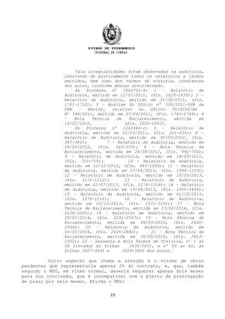 Tais irregularidades foram observadas na auditoria,
constando de praticamente todos os relatórios e laudos
emitidos, bem como dos termos de vistoria, constantes
dos autos, conforme abaixo discriminado.
No Processo nº 1004752-9: 1 – Relatório de
Auditoria, emitido em 11/07/2011, (fls. 1629-1635); 2 –
Relatório de Auditoria, emitido em 31/08/2011, (fls.
1701-1710); 3 – Análise do Ofício nº 535/2011-DPR da
URB – Recife, relativo ao Ofício TC/GC06/AR
Nº 546/2011, emitido em 27/09/2011, (fls. 1743-1749); 4
– Nota Técnica de Esclarecimento, emitida em
14/02/2012, (fls. 2052-2063).
No Processo nº 1202444-2: 5 – Relatório de
Auditoria, emitido em 21/10/2011, (fls. 211-235); 6 –
Relatório de Auditoria, emitido em 30/03/2012, (fls.
367-383); 7 – Relatório de Auditoria, emitido em
26/06/2012, (fls. 543-559); 8 – Nota Técnica de
Esclarecimento, emitida em 24/08/2012, (fls. 691-700);
9 – Relatório de Auditoria, emitido em 18/09/2012,
(fls. 703-719); 10 – Relatório de Auditoria,
emitido em 12/12/2012, (fls. 983-1000); 11 – Relatório
de Auditoria, emitido em 17/04/2013, (fls. 1096-1129);
12 – Relatório de Auditoria, emitido em 15/05/2013,
(fls. 1172-1212); 13 – Relatório de Auditoria,
emitido em 02/07/2013, (fls. 1274-1316); 14 – Relatório
de Auditoria, emitido em 19/08/2013, (fls. 1405-1444);
15 – Relatório de Auditoria, emitido em 01/10/2013,
(fls. 1478-1516); 16 – Relatório de Auditoria,
emitido em 02/12/2013, (fls. 1572-1631); 17 – Nota
Técnica de Esclarecimento, emitida em 13/02/2014, (fls.
2228-2260); 18 – Relatório de Auditoria, emitido em
20/02/2014, (fls. 2291-2357); 19 – Nota Técnica de
Esclarecimento, emitida em 06/03/2014, (fls. 2460-
2504); 20 – Relatório de Auditoria, emitido em
06/05/2014, (fls. 2826-2882); 21 – Nota Técnica de
Esclarecimento, emitida em 30/05/2014, (fls. 2913-
2932); 22 – Sessenta e dois Termos de Vistoria, nº 1 ao
58 listados às folhas 2830-2831, e nº 59 ao 62, às
folhas 3407-3431 e 3459-3469 dos autos.
Outro aspecto que chama a atenção é o volume de obras
pendentes que representaria apenas 2% do contrato, e, que, também
segundo o NEG, em ritmo normal, deveria requerer apenas dois meses
para sua conclusão, que é incompatível com o pleito de prorrogação
de prazo por seis meses. Afirma o NEG:
19
 