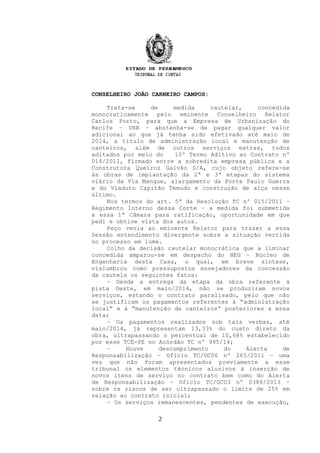 CONSELHEIRO JOÃO CARNEIRO CAMPOS:
Trata-se de medida cautelar, concedida
monocraticamente pelo eminente Conselheiro Relator
Carlos Porto, para que a Empresa de Urbanização do
Recife – URB – abstenha-se de pagar qualquer valor
adicional ao que já tenha sido efetivado até maio de
2014, a título de administração local e manutenção de
canteiros, além de outros serviços extras, todos
aditados por meio do 10º Termo Aditivo ao Contrato nº
014/2011, firmado entre a sobredita empresa pública e a
Construtora Queiroz Galvão S/A, cujo objeto refere-se
às obras de implantação da 2ª e 3ª etapas do sistema
viário da Via Mangue, alargamento da Ponte Paulo Guerra
e do Viaduto Capitão Temudo e construção de alça nesse
último.
Nos termos do art. 5ª da Resolução TC nº 015/2011 –
Regimento Interno dessa Corte – a medida foi submetida
a essa 1ª Câmara para ratificação, oportunidade em que
pedi e obtive vista dos autos.
Peço venia ao eminente Relator para trazer a essa
Sessão entendimento divergente sobre a situação vertida
no processo em lume.
Colho da decisão cautelar monocrática que a liminar
concedida amparou-se em despacho do NEG – Núcleo de
Engenharia desta Casa, o qual, em breve síntese,
vislumbrou como pressupostos ensejadores da concessão
da cautela os seguintes fatos:
– Desde a entrega da etapa da obra referente à
pista Oeste, em maio/2014, não se produziram novos
serviços, estando o contrato paralisado, pelo que não
se justificam os pagamentos referentes à “administração
local” e à “manutenção de canteiros” posteriores a essa
data;
– Os pagamentos realizados sob tais verbas, até
maio/2014, já representam 13,33% do custo direto da
obra, ultrapassando o percentual de 10,68% estabelecido
por esse TCE-PE no Acórdão TC nº 995/14;
– Houve descumprimento do Alerta de
Responsabilização – Ofício TC/GC06 nº 265/2011 – uma
vez que não foram apresentados previamente a esse
tribunal os elementos técnicos alusivos à inserção de
novos itens de serviço no contrato bem como do Alerta
de Responsabilização – Ofício TC/GC03 nº 0388/2013 –
sobre os riscos de ser ultrapassado o limite de 25% em
relação ao contrato inicial;
– Os serviços remanescentes, pendentes de execução,
2
 