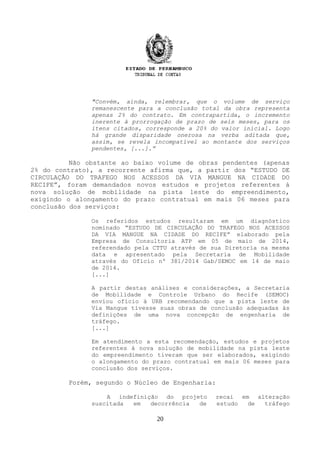 "Convém, ainda, relembrar, que o volume de serviço
remanescente para a conclusão total da obra representa
apenas 2% do contrato. Em contrapartida, o incremento
inerente à prorrogação de prazo de seis meses, para os
itens citados, corresponde a 20% do valor inicial. Logo
há grande disparidade onerosa na verba aditada que,
assim, se revela incompatível ao montante dos serviços
pendentes, [...].”
Não obstante ao baixo volume de obras pendentes (apenas
2% do contrato), a recorrente afirma que, a partir dos “ESTUDO DE
CIRCULAÇÃO DO TRAFEGO NOS ACESSOS DA VIA MANGUE NA CIDADE DO
RECIFE”, foram demandados novos estudos e projetos referentes à
nova solução de mobilidade na pista leste do empreendimento,
exigindo o alongamento do prazo contratual em mais 06 meses para
conclusão dos serviços:
Os referidos estudos resultaram em um diagnóstico
nominado “ESTUDO DE CIRCULAÇÃO DO TRAFEGO NOS ACESSOS
DA VIA MANGUE NA CIDADE DO RECIFE” elaborado pela
Empresa de Consultoria ATP em 05 de maio de 2014,
referendado pela CTTU através de sua Diretoria na mesma
data e apresentado pela Secretaria de Mobilidade
através do Ofício nº 381/2014 Gab/SEMOC em 14 de maio
de 2014.
[...]
A partir destas análises e considerações, a Secretaria
de Mobilidade e Controle Urbano do Recife (SEMOC)
enviou ofício à URB recomendando que a pista leste de
Via Mangue tivesse suas obras de conclusão adequadas às
definições de uma nova concepção de engenharia de
tráfego.
[...]
Em atendimento a esta recomendação, estudos e projetos
referentes à nova solução de mobilidade na pista leste
do empreendimento tiveram que ser elaborados, exigindo
o alongamento do prazo contratual em mais 06 meses para
conclusão dos serviços.
Porém, segundo o Núcleo de Engenharia:
A indefinição do projeto recai em alteração
suscitada em decorrência de estudo de tráfego
20
 