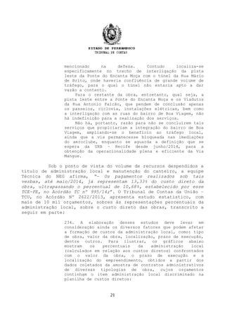 mencionado na defesa. Contudo localiza-se
especificamente no trecho de interligação da pista
leste da Ponte do Encanta Moça com o túnel da Rua Mário
de Brito, onde haveria confluência de grande volume de
tráfego, para o qual o túnel não estaria apto a dar
vazão a contento.
Para o restante da obra, entretanto, qual seja, a
pista leste entre a Ponte do Encanta Moça e os Viadutos
da Rua Antonio Falcão, que pendem de conclusão apenas
os passeios, ciclovia, instalações elétricas, bem como
a interligação com as ruas do bairro de Boa Viagem, não
há indefinição para a realização dos serviços.
Não há, portanto, razão para não se concluírem tais
serviços que propiciariam a integração do bairro de Boa
Viagem, ampliando-se o benefício ao tráfego local,
ainda que a via permanecesse bloqueada nas imediações
do aeroclube, enquanto se aguarda a definição que se
espera da URB – Recife desde junho/2014, para a
obtenção da operacionalidade plena e eficiente da Via
Mangue.
Sob o ponto de vista do volume de recursos despendidos a
título de administração local e manutenção do canteiro, a equipe
Técnica do NEG afirma, “– Os pagamentos realizados sob tais
verbas, até maio/2014, já representam 13,33% do custo direto da
obra, ultrapassando o percentual de 10,68%, estabelecido por esse
TCE-PE, no Acórdão TC nº 995/14;”. O Tribunal de Contas da União –
TCU, no Acórdão Nº 2622/2013, apresenta estudo estatístico, com
mais de 10 mil orçamentos, sobres às representações percentuais da
administração local, sobre o custo direto das obras, transcrito a
seguir em parte:
234. A elaboração desses estudos deve levar em
consideração ainda os diversos fatores que podem afetar
a formação de custos da administração local, como: tipo
de obra, valor da obra, localização, prazo de execução,
dentre outros. Para ilustrar, os gráficos abaixo
mostram os percentuais da administração local
(calculados em relação aos custos diretos) confrontados
com o valor da obra, o prazo de execução e a
localização do empreendimento, obtidos a partir dos
dados coletados da amostra de contratos administrativos
de diversas tipologias de obra, cujos orçamentos
continham o item administração local discriminado na
planilha de custos diretos:
21
 
