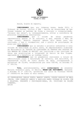 Assim, diante do exposto,
CONSIDERANDO que, por inúmeras vezes, desde 2011, o
Tribunal de Contas, oficiou a URB – Recife da necessidade de que
fossem tomadas as medidas de forma a corrigir a irregularidade,
“atrasos das obras”, e, consequentemente, evitar a ocorrência de
prejuízos financeiros resultantes;
CONSIDERANDO que o volume de obras pendentes
representaria apenas 2% do contrato, e que, segundo o NEG, em
ritmo normal, deveria requerer apenas dois meses para sua
conclusão, o que é incompatível com o pleito de prorrogação de
prazo por seis meses;
CONSIDERANDO que os estudos e projetos referentes à nova
solução de mobilidade na pista leste, do empreendimento elaborado
em decorrência do “ESTUDO DE CIRCULAÇÃO DO TRAFEGO NOS ACESSOS DA
VIA MANGUE NA CIDADE DO RECIFE” não justificam a não conclusão de
obras que propiciariam a integração do bairro de Boa Viagem,
ampliando-se o benefício ao tráfego local;
CONSIDERANDO que os pagamentos realizados a título de
administração local e manutenção de canteiro, até maio/2014, já
representam 13,33% do custo direto da obra, ultrapassando o
percentual de 10,68%, estabelecido por este TCE-PE, no Acórdão TC
nº 995/14,
Voto, preliminarmente, pelo conhecimento do presente
Recurso Ordinário para, no mérito, NEGAR-LHE PROVIMENTO, mantendo
o Acórdão TC nº 1181/14, (proferido nos autos do Processo TCE-PE
nº 1406663-4) em todos os seus termos.
OS CONSELHEIROS CARLOS PORTO, MARCOS LORETO, DIRCEU RODOLFO DE MELO
JÚNIOR, JOÃO CARNEIRO CAMPOS E RANILSON RAMOS VOTARAM DE ACORDO COM
A RELATORA. PRESENTE O PROCURADOR-GERAL, DR. CRISTIANO DA PAIXÃO
PIMENTEL.
AFS/W
24
 