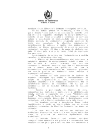 deveriam estar concluídos conforme cronograma anterior.
Em sua defesa (PETCE nº 70.492/14), a URB afirma
que o décimo termo aditivo ao contrato em comento teve
por objeto o seguinte: adaptação do escopo contratual,
momento em que foram ajustados e nominados os serviços
extras e excedentes em conformidade com a cláusula
décima segunda do instrumento original; exclusão de
itens não executados da planilha orçamentária;
consolidação de valores a partir dos acréscimos e
exclusões de itens; prorrogação do prazo de execução
contratual por mais 183 dias e do prazo de vigência por
mais 90 dias após a data do termo final de conclusão
dos serviços.
Relativamente às razões que fundamentaram a medida
cautelar, a defendente aduz que:
– O Alerta de Responsabilização não consignou a
exigência expressa de encaminhamento prévio a esse TCE
dos estudos e termos relativos aos aditivos
contratuais. Entende, todavia, supridas as informações
com o envio, ainda que posterior, de toda a
documentação, comprometendo-se em, doravante, proceder
com envios prévios de eventuais novos estudos e
alterações contratuais;
– Os atrasos da obra ocorreram em virtude de
diversas adaptações que sofreu o empreendimento em
função da singularidade da obra, notadamente os
aspectos ambientais e de mobilidade envolvidos. Não se
constatando desídia da contratada não há que se
penalizá-la com as medidas determinadas na decisão
cautelar;
– Havendo a postergação do término da obra,
necessitam ser mantidos o canteiro e a administração
local, contudo o pagamento dos itens “Administração
Local” e “Manutenção do Canteiro” só ocorrerá para as
despesas efetivamente incorridas e demonstradas pela
contratada, até o limite estipulado para tais itens;
– Os serviços extras e excedentes foram todos
justificados e estão em conformidade com os preços
unitários constantes da Planilha Orçamentária, anexa ao
contrato;
– O Termo Aditivo em análise não implicou em
acréscimos financeiros haja vista que foram excluídos
itens da planilha em montante equivalente aos
acréscimos;
– A decisão cautelar não apontou qualquer
irregularidade referente aos preços e à necessidade dos
serviços extras pelo que a decisão deve ser reformada e
3
 