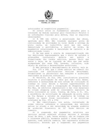 autorizados os respectivos pagamentos.
Do cotejo entre os fundamentos adotados para a
concessão da medida cautelar pelo Conselheiro Relator e
as informações trazidas pela defesa, faço as seguintes
observações:
1) A URB não refuta a paralisação das obras,
apontada pelo NEG. Não trazendo qualquer prova de
continuidade de atividades no local desde a entrega da
pista oeste, em junho/2014, pelo que não resta
demonstrada a pertinência, a partir de então, de
pagamentos relacionados à manutenção de canteiro e de
administração local;
2) Em que pese o alerta de responsabilização não
ter mencionado expressamente que o envio de estudos e
alterações contratuais deveria ser prévio à
formalização dos termos aditivos, parece óbvio que
assim o seja, em se tratando de obra que vem sendo
acompanhada por esse TCE, havendo, inclusive, sido
objeto de alertas e determinações anteriores;
3) Não obstante o descumprimento do alerta, vejo às
fls. 275 a 288, que o termo aditivo em comento foi
instruído com justificativas técnicas detalhadas,
evidenciando os percentuais das reduções e acréscimos
realizados na planilha contratual;
4) Verifico, às fls. 286, justificativa plausível
relativa à prorrogação da obra por mais seis meses,
referente à necessidade de novo estudo de circulação do
tráfego no local devido a fatores supervenientes ao
início das obras como a inauguração do Shopping Center
Rio Mar, de edifícios empresariais e das vias marginais
ao citado shopping além do crescimento explosivo da
frota circulante no local. Consta, de fato, à fl. 301,
a existência de solicitação de adequação da pista leste
da Via Mangue a estudos de engenharia de tráfego na
região os quais foram contratados e se encontram
acostados às fls. 372 a 379;
5) Não identifiquei, nos autos, contestação de
ordem técnica referente à necessidade dos serviços
extras ou alusão a não veracidade da alegada ausência
de acréscimo financeiro do 10º Termo Aditivo em
comento;
6) A suspensão dos pagamentos relativos aos
serviços extras ensejará atrasos maiores à entrega
final da obra, o quê, nesse estágio, não se coaduna com
o interesse público, mormente quando o termo aditivo em
questão, numa análise sumária, não representa acréscimo
financeiro. Entendo que a suspensão dos pagamentos
4
 