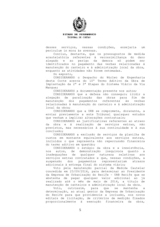 desses serviços, nessas condições, ensejaria um
periculum in mora às avessas.
Concluo, destarte, que os pressupostos de medida
acautelatória referentes à verossimilhança do dano
alegado e ao perigo da demora só podem ser
identificados no pagamento das verbas relacionadas à
manutenção do canteiro e à administração local da obra,
enquanto as atividades não forem retomadas.
Do exposto,
CONSIDERANDO o Despacho do Núcleo de Engenharia
desta Corte acerca do 10º Termo Aditivo da Obra de
Implantação da 2ª e 3ª Etapas do Sistema Viário da Via
Mangue;
CONSIDERANDO a documentação presente nos autos;
CONSIDERANDO que a defesa não conseguiu ilidir a
alegação de paralisação das obras para fim de
manutenção dos pagamentos referentes às verbas
relacionadas à manutenção do canteiro e à administração
local da obra;
CONSIDERANDO que a URB se compromete, doravante, a
enviar previamente a este Tribunal quaisquer estudos
que venham a implicar alterações contratuais;
CONSIDERANDO as justificativas referentes ao atraso
da obra e à realização de serviços extras, não
previstos, mas necessários à sua continuidade e à sua
conclusão;
CONSIDERANDO a exclusão de serviços da planilha de
custos em montante equivalente aos serviços extras,
incluídos o que representa não repercussão financeira
do termo aditivo em questão;
CONSIDERANDO o estágio da obra e a inexistência,
nos autos, de demonstração inequívoca quanto a
inadequações de qualquer natureza relativas aos
serviços extras contratados e que, nessas condições, a
suspensão dos pagamentos representariam atrasos
adicionais à entrega final do sistema viário;
Voto pela manutenção parcial da Medida Cautelar
concedida em 23/09/2014, para determinar ao Presidente
da Empresa de Urbanização do Recife – URB Recife que se
abstenha de pagar qualquer valor adicional ao já
realizado até o mês de maio de 2014, a título de
manutenção de canteiros e administração local da obra.
Voto, outrossim, para que se mantenha a
determinação, ao atual gestor da Empresa de Urbanização
do Recife para que providencie a inclusão, nos novos
editais de licitação, de critérios de medição fixados
proporcionalmente à execução financeira da obra,
5
 