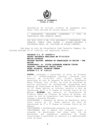 abstendo-se de utilizar critério de pagamento para
esses itens com base em valores mensais fixos.
O CONSELHEIRO PRESIDENTE ACOMPANHOU O VOTO DO
CONSELHEIRO JOÃO CARNEIRO CAMPOS.
POR DOIS VOTOS A UM, FICA DESIGNADO O CONSELHEIRO JOÃO
CARNEIRO CAMPOS PARA LAVRAR O ACÓRDÃO.PRESENTE O
PROCURADOR GERAL, DR. CRISTIANO DA PAIXÃO PIMENTEL.
Com base no voto do Conselheiro João Carneiro Campos, foi
lavrado Acórdão TC nº 1181/14, nos seguintes termos:
PROCESSO T.C. Nº 1406663-4
SESSÃO ORDINÁRIA REALIZADA EM 07/10/2014
MEDIDA CAUTELAR
UNIDADE GESTORA: EMPRESA DE URBANIZAÇÃO DO RECIFE – URB
RECIFE
INTERESSADO: Sr. VICTOR ALEXANDER ALMEIDA VIEIRA
RELATOR: CONSELHEIRO CARLOS PORTO
ÓRGÃO JULGADOR: PRIMEIRA CÂMARA
ACÓRDÃO T.C. Nº 1181/14
VISTOS, relatados e discutidos os autos do Processo
T.C. nº 1406663-4,Medida Cautelar concedida pelo
Relator, em 23.09.2014 (fls. 01-06), quando da
apreciação do teor do Despacho do Núcleo de Engenharia
deste Tribunal (fls. 07-08), em vista do resultado da
análise preliminar da documentação encaminhada pela
Empresa de Urbanização do Recife – URB RECIFE referente
ao 10º Termo Aditivo ao Contrato relativo à obra de
implantação da 2ª e 3ª etapas do Sistema Viário da Via
Mangue, ACORDAM, por maioria, os Conselheiros da
Primeira Câmara do Tribunal de Contas do Estado, nos
termos do voto do Conselheiro João Carneiro Campos, que
integra o presente Acórdão,
CONSIDERANDO o Despacho do Núcleo de Engenharia desta
Corte acerca do 10º Termo Aditivo da Obra de
Implantação da 2ª e 3ª Etapas do Sistema Viário da Via
Mangue;
CONSIDERANDO a documentação presente nos autos;
CONSIDERANDO que a defesa não conseguiu ilidir a
alegação de paralisação das obras para fim de
manutenção dos pagamentos referentes às verbas
relacionadas à manutenção do canteiro e à administração
local da obra;
6
 