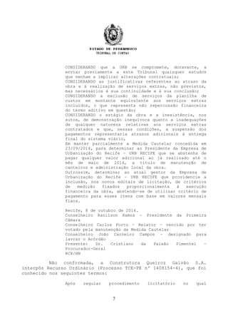 CONSIDERANDO que a URB se compromete, doravante, a
enviar previamente a este Tribunal quaisquer estudos
que venham a implicar alterações contratuais;
CONSIDERANDO as justificativas referentes ao atraso da
obra e à realização de serviços extras, não previstos,
mas necessários à sua continuidade e à sua conclusão;
CONSIDERANDO a exclusão de serviços da planilha de
custos em montante equivalente aos serviços extras
incluídos, o que representa não repercussão financeira
do termo aditivo em questão;
CONSIDERANDO o estágio da obra e a inexistência, nos
autos, de demonstração inequívoca quanto a inadequações
de qualquer natureza relativas aos serviços extras
contratados e que, nessas condições, a suspensão dos
pagamentos representaria atrasos adicionais à entrega
final do sistema viário,
Em manter parcialmente a Medida Cautelar concedida em
23/09/2014, para determinar ao Presidente da Empresa de
Urbanização do Recife – URB RECIFE que se abstenha de
pagar qualquer valor adicional ao já realizado até o
mês de maio de 2014, a título de manutenção de
canteiros e administração local da obra.
Outrossim, determinar ao atual gestor da Empresa de
Urbanização do Recife – URB RECIFE que providencie a
inclusão, nos novos editais de licitação, de critérios
de medição fixados proporcionalmente à execução
financeira da obra, abstendo-se de utilizar critério de
pagamento para esses itens com base em valores mensais
fixos.
Recife, 8 de outubro de 2014.
Conselheiro Ranilson Ramos – Presidente da Primeira
Câmara
Conselheiro Carlos Porto – Relator – vencido por ter
votado pela manutenção da Medida Cautelar
Conselheiro João Carneiro Campos – designado para
lavrar o Acórdão
Presente: Dr. Cristiano da Paixão Pimentel –
Procurador-Geral
RCX/HN
Não conformada, a Construtora Queiroz Galvão S.A.
interpôs Recurso Ordinário (Processo TCE-PE nº 1408154-4), que foi
conhecido nos seguintes termos:
Após regular procedimento licitatório no qual
7
 
