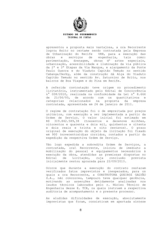 apresentou a proposta mais vantajosa, a ora Recorrente
logrou êxito no certame sendo contratada pela Empresa
de Urbanização do Recife URB, para a execução das
obras e serviços de engenharia, tais como:
pavimentação, drenagem, obras d' artes especiais,
urbanização, acessibilidade e iluminação da via pública
da 2ª e 3ª Etapas da Via Mangue, e alargamento da Ponte
Paulo Guerra e do Viaduto Capitão Temudo no sentido
Cabanga/Derby, além da construção dá Alça do Viaduto
Capitão Temudo no sentido Av. Saturnino de Brito, nos
bairros de Boa Viagem e do Pina em Recife.
A referida contratação teve origem no procedimento
licitatório, instrumentado pelo Edital de Concorrência
n° 008/2010, realizada na conformidade da Lei n° 8.666
de 21/06/93, de acordo com os quantitativos e
categorias relacionados na proposta da empresa
contratada, apresentada em 24 de janeiro de 2011.
O regime de contratação foi o de empreitada por preços
unitários, com execução a ser implementada a partir da
Ordem de Serviço. O valor inicial foi estimado em
R$ 319.842.589,38 (trezentos e dezenove milhões,
oitocentos e quarenta e dois mil, quinhentos e oitenta
e dois reais e trinta e oito centavos). O prazo
original de execução do objeto da licitação foi fixado
em 900 (novecentos)dias corridos, contados a partir da
expedição da respectiva Ordem de Serviço.
Tão logo expedida a sobredita Ordem de Serviços, a
contratada, ora Recorrente, iniciou de imediato a
mobilização do pessoal e equipamentos necessários à
execução da obra, atendidas as premissas dispostas no
Edital de Licitação, cuja conclusão prevista
inicialmente restou aprazada para 22/09/2013.
Ocorre que durante a execução do contrato restaram
verificados fatos imprevistos e inesperados, para os
quais a ora Recorrente, a CONSTRUTORA QUEIROZ GALVÃO
S.A., não concorreu, tampouco teve qualquer gerência,
motivando as asserções detidamente analisadas nos
laudos técnicos laborados pelo r. Núcleo Técnico de
Engenharia desse E. TCE, os quais instruem a respectiva
auditoria de acompanhamento e o presente processo.
As aludidas dificuldades de execução, absolutamente
imprevistas que foram, consistiram em apertada síntese
8
 