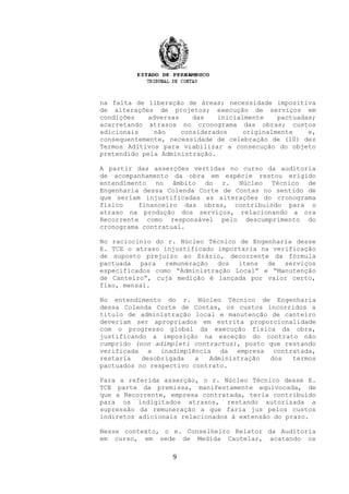 na falta de liberação de áreas; necessidade impositiva
de alterações de projetos; execução de serviços em
condições adversas das inicialmente pactuadas;
acarretando atrasos no cronograma das obras; custos
adicionais não considerados originalmente e,
consequentemente, necessidade de celebração de (10) dez
Termos Aditivos para viabilizar a consecução do objeto
pretendido pela Administração.
A partir das asserções vertidas no curso da auditoria
de acompanhamento da obra em espécie restou erigido
entendimento no âmbito do r. Núcleo Técnico de
Engenharia dessa Colenda Corte de Contas no sentido de
que seriam injustificadas as alterações do cronograma
físico financeiro das obras, contribuindo para o
atraso na produção dos serviços, relacionando a ora
Recorrente como responsável pelo descumprimento do
cronograma contratual.
No raciocínio do r. Núcleo Técnico de Engenharia desse
E. TCE o atraso injustificado importaria na verificação
de suposto prejuízo ao Erário, decorrente da fórmula
pactuada para remuneração dos itens de serviços
especificados como “Administração Local” e “Manutenção
de Canteiro”, cuja medição é lançada por valor certo,
fixo, mensal.
No entendimento do r. Núcleo Técnico de Engenharia
dessa Colenda Corte de Contas, os custos incorridos a
titulo de administração local e manutenção de canteiro
deveriam ser apropriados em estrita proporcionalidade
com o progresso global da execução física da obra,
justificando a imposição na exceção do contrato não
cumprido (non adimpleti contractus), posto que restando
verificada a inadimplência da empresa contratada,
restaria desobrigada a Administração dos termos
pactuados no respectivo contrato.
Para a referida asserção, o r. Núcleo Técnico desse E.
TCE parte da premissa, manifestamente equivocada, de
que a Recorrente, empresa contratada, teria contribuído
para os indigitados atrasos, restando autorizada a
supressão da remuneração a que faria jus pelos custos
indiretos adicionais relacionados à extensão do prazo.
Nesse contexto, o e. Conselheiro Relator da Auditoria
em curso, em sede de Medida Cautelar, acatando os
9
 