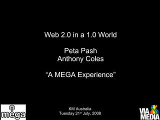 Web 2.0 in a 1.0 World Peta Pash Anthony Coles “A MEGA Experience” KM Australia Tuesday 21 st  July, 2008 
