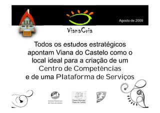 Agosto de 2009




   Todos os estudos estratégicos
 apontam Viana do Castelo como o
  local ideal para a criação de um
    Centro de Competências
e de uma Plataforma de Serviços
 