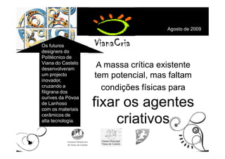 Agosto de 2009


Os futuros
designers do
Politécnico de
Viana do Castelo
desenvolveram
                    A massa crítica existente
um projecto
inovador,
                   tem potencial, mas faltam
cruzando a
filigrana dos
                     condições físicas para
ourives da Póvoa
de Lanhoso
com os materiais
                   fixar os agentes
cerâmicos de
alta tecnologia.       criativos
 