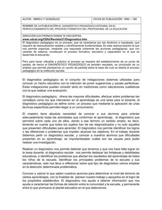 El diagnostico pedagógico es el conjunto de indagaciones sistemas utilizadas para
conocer un hecho educativo con la intención de poner sugerencias y pautas perfectivas.
Estas indagaciones pueden consistir tanto en mediciones como valoraciones cualitativas
con la que realizar una evaluación.
El diagnostico pedagógico, ofrece las mayores dificultades, efectuar sobre problemas tan
complejos como los que intervienen en el aprendizaje es una tarea para el docente, el
diagnóstico pedagógico se define como: un proceso que mediante la aplicación de unas
técnicas específicas permiten llegar a un conocimiento.
El maestro tiene absoluta necesidad de conocer a sus alumnos para orientar
adecuadamente todas las actividades que conforman el aprendizaje, el diagnóstico que
permitirá sobre cada uno de ellos, dando a ese término un sentido amplio, es decir,
teniendo en cuenta que todos los sujetos han de ser diagnosticados y no solo aquellos
que presenten dificultades para aprender. El diagnostico nos permite identificar los logros
o las diferencias o problemas que impiden alcanzar los objetivos. En el trabajo docente
debemos partir un diagnostico escolar, y conocer a nuestros alumnos que dificultades
presentan en su aprendizaje, es importantesaber cuáles son las causas para poder
realizar una investigación.
Realizar un diagnóstico nos permite detectar que tenemos y que nos hace falta lograr en
la tarea docente, el diagnostico escolar nos permite destacar las fortalezas y debilidades
educativas, e identificar los problemas que afectan los resultados del aprendizaje de todos
los niños de la escuela. Identificar los principales problemas de la escuela y sus
características, esto nos lleva a reflexionar sobre qué tipo de diagnóstico vamos emplear
en la detección determinada problemática.
Conocer y valorar lo que saben nuestros alumnos para determinar el nivel del dominio de
ciertos aprendizajes, con la finalidad de planear nuestro trabajo y apoyarlos en el logro de
los propósitos establecidos. El diagnostico nos ayuda a obtener información que nos
ayuda a caracterizar las formas de relación entre la comunidad y la escuela, y permanente
entre lo que promueve el plantel educativo en el que elaboramos.
AUTOR: ABREU Y GONZÁLEZ FECHA DE PUBLICACIÓN: 1990 – 199
NOMBRE DE LA PUBLICACIÓN:EL DIAGNÓSTICO PEDAGÓGICO INTEGRAL EN EL
PERFECCIONAMIENTO DEL PROCESO FORMATIVO DEL PROFESIONAL DE LA EDUCACIÓN
DIRECCIÓN ELECTRÓNICA DONDE SE ENCUENTRA:
www.udual.org/CIDU/Revista/21/Diagnostico.htm
El diagnóstico pedagógico es un proceso, que se caracteriza por ser dinámico e inacabado, que
requiere de reactualización estable y científicamente fundamentada. Es esta reactua-lización la que
nos permite organizar, mediante una respuesta coherente las acciones pedagógicas, que con
carácter de sistema, constituyen el proceso formativo, educativo y capacitador en el que se
desarrolla el educando.
Pero para hacer utilizable y práctico el proceso se requiere del establecimiento de un punto de
partida, de hecho el DIAGNÓSTICO PEDAGÓGICO es también resultado, es conclusión de un
análisis que permite plantearnos un «punto de partida] sobre la base del cual se diseña el proceso
pedagógico en la institución escolar.
 