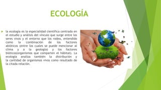 ECOLOGÍA
 la ecología es la especialidad científica centrada en
el estudio y análisis del vínculo que surge entre los
seres vivos y el entorno que los rodea, entendido
como la combinación de los factores
abióticos (entre los cuales se puede mencionar al
clima y a la geología) y los factores
bióticos(organismos que comparten el hábitat). La
ecología analiza también la distribución y
la cantidad de organismos vivos como resultado de
la citada relación.
 