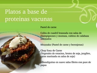 Platos a base de
proteinas vacunas
• Your Description Goes Here
                        Pastel de carne

                        Colita de cuadril braseada con salsa de
                        champignones y mostaza, cubitos de calabaza
                        sazonados

                        Moussaka (Pastel de carne y berenjenas)

                        Chop Suey de Carne
                        (Vegetales de estacion, brotes de soja, jengibre,
                        carne marinada en salsa de soja)

                        Albondiguitas en suave salsa filetto con pure de
                        papas
 