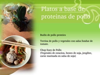 Platos a base de
                        proteinas de pollo
• Your Description Goes Here

                       Budin de pollo proteico

                       Terrina de pollo y vegetales con salsa fondue de
                       tomate.

                       Chop Suey de Pollo
                       (Vegetales de estacion, brotes de soja, jengibre,
                       carne marinada en salsa de soja)
 