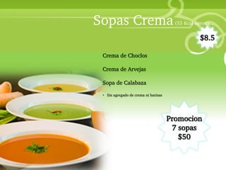 Sopas Crema                               (55 Kcal aprox)


                                                                            $8.5

                           Crema de Choclos
• Your Description Goes Here
                           Crema de Arvejas

                           Sopa de Calabaza

                           • Sin agregado de crema ni harinas




                                                                Promocion
                                                                 7 sopas
                                                                   $50
 