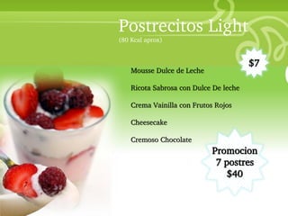 Postrecitos Light
                        (80 Kcal aprox)


                                                                $7
                            Mousse Dulce de Leche
• Your Description Goes Here
                            Ricota Sabrosa con Dulce De leche

                            Crema Vainilla con Frutos Rojos

                            Cheesecake

                            Cremoso Chocolate
                                                    Promocion
                                                     7 postres
                                                        $40
 